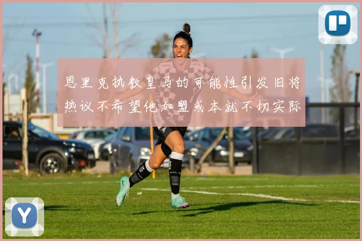 恩里克执教皇马的可能性引发旧将热议不希望他加盟或本就不切实际