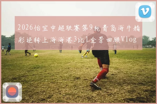 2026怡宝中超联赛第9轮青岛海牛精彩逆转上海海港3比1全景回顾Vlog