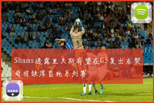 Shams透露里夫斯有望在G5复出东契奇将缺席首轮系列赛