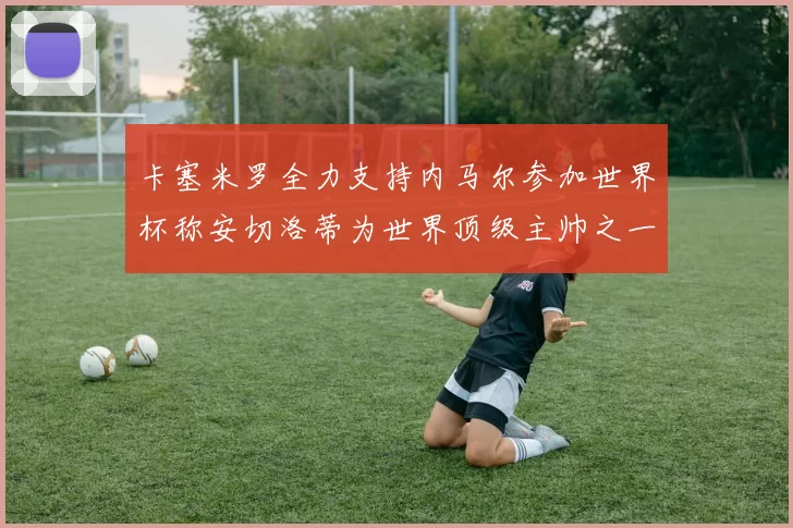 卡塞米罗全力支持内马尔参加世界杯称安切洛蒂为世界顶级主帅之一