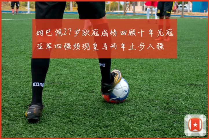 姆巴佩27岁欧冠成绩回顾十年无冠亚军四强频现皇马两年止步八强