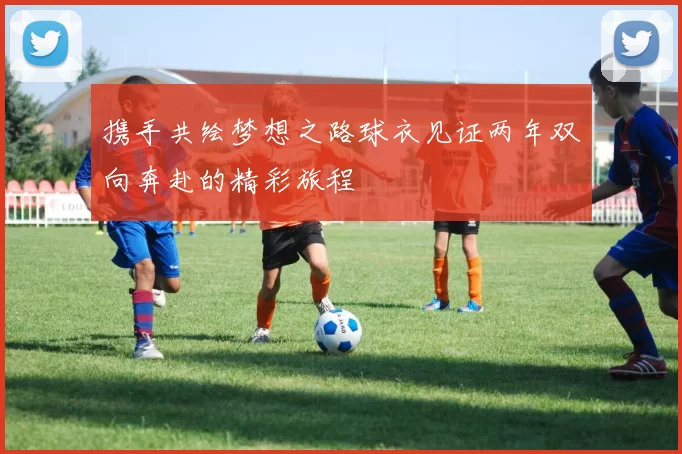 携手共绘梦想之路球衣见证两年双向奔赴的精彩旅程