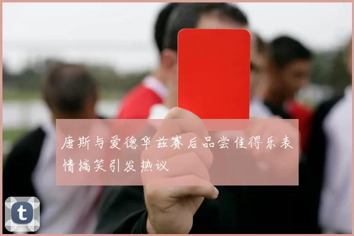 唐斯与爱德华兹赛后品尝佳得乐表情搞笑引发热议