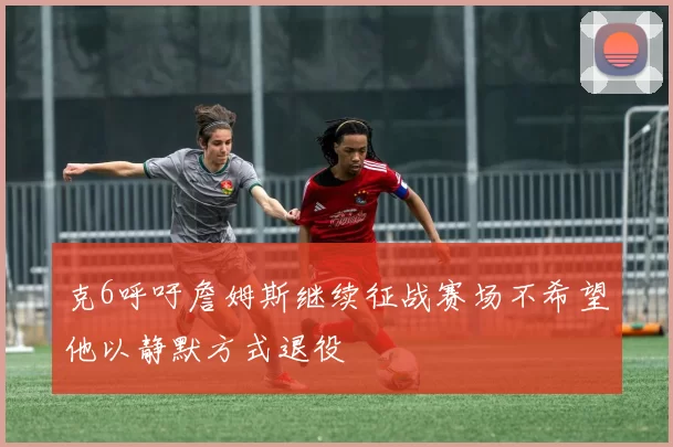 克6呼吁詹姆斯继续征战赛场不希望他以静默方式退役