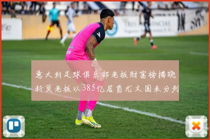意大利足球俱乐部老板财富榜揭晓科莫老板以385亿居首尤文国米分列第六第七